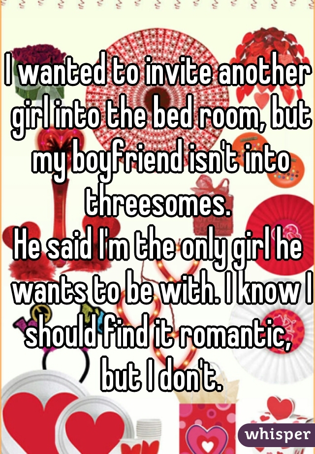 I wanted to invite another girl into the bed room, but my boyfriend isn't into threesomes. 

He said I'm the only girl he wants to be with. I know I should find it romantic,  but I don't.