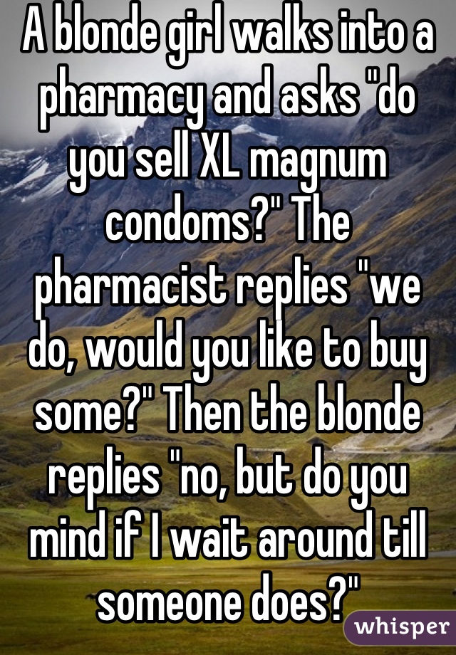 A blonde girl walks into a pharmacy and asks "do you sell XL magnum condoms?" The pharmacist replies "we do, would you like to buy some?" Then the blonde replies "no, but do you mind if I wait around till someone does?"