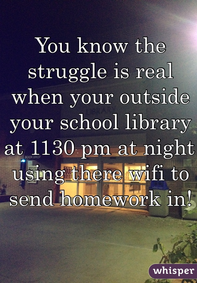 You know the struggle is real when your outside your school library at 1130 pm at night using there wifi to send homework in!