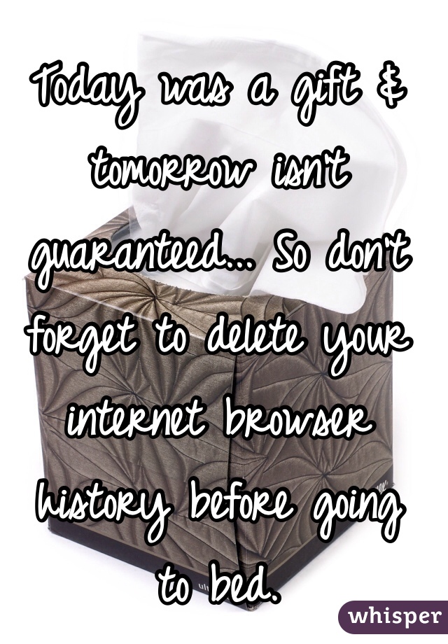 Today was a gift & tomorrow isn't guaranteed... So don't forget to delete your internet browser history before going 
to bed. 