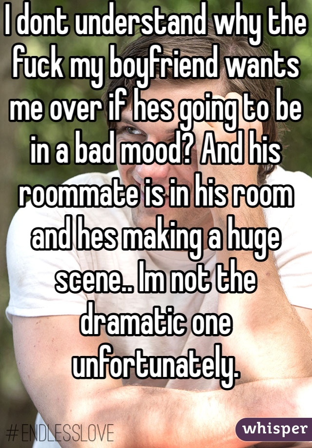 I dont understand why the fuck my boyfriend wants me over if hes going to be in a bad mood? And his roommate is in his room and hes making a huge scene.. Im not the dramatic one unfortunately.  