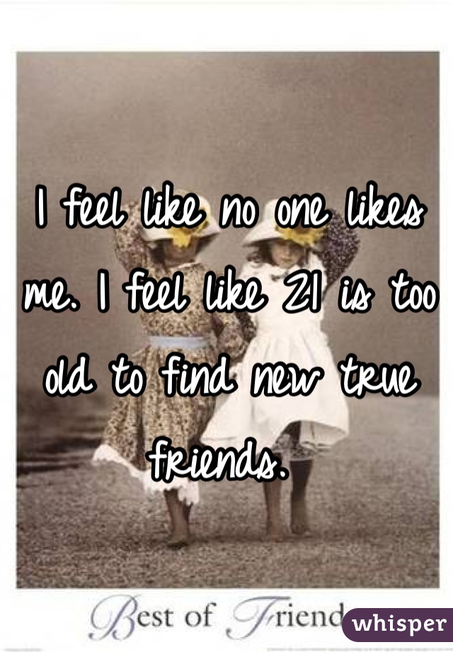 I feel like no one likes me. I feel like 21 is too old to find new true friends. 