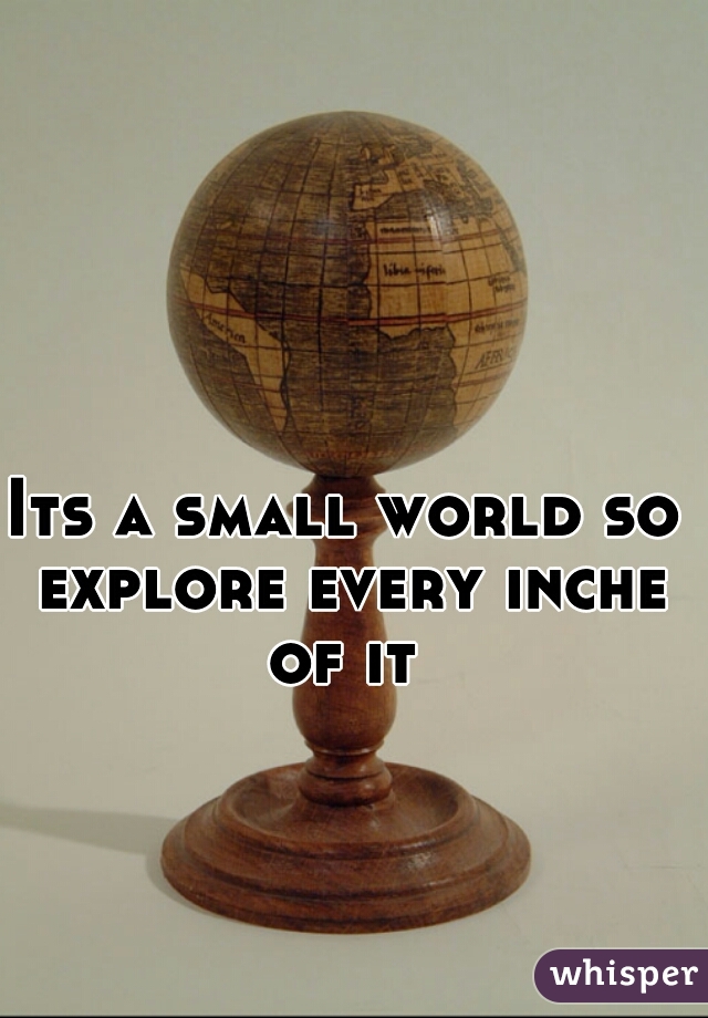 Its a small world so explore every inche of it 