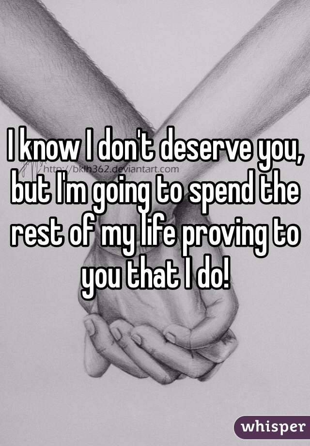 I know I don't deserve you, but I'm going to spend the rest of my life proving to you that I do!