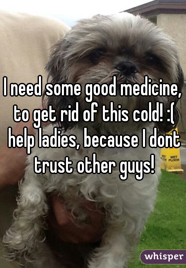 I need some good medicine, to get rid of this cold! :( help ladies, because I dont trust other guys!