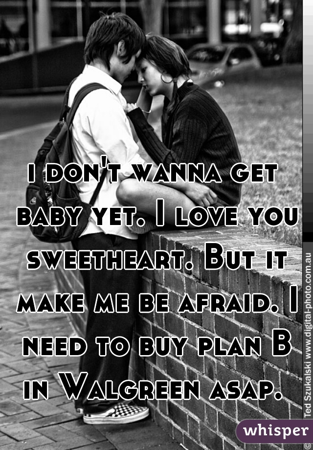 i don't wanna get baby yet. I love you sweetheart. But it make me be afraid. I need to buy plan B in Walgreen asap. 