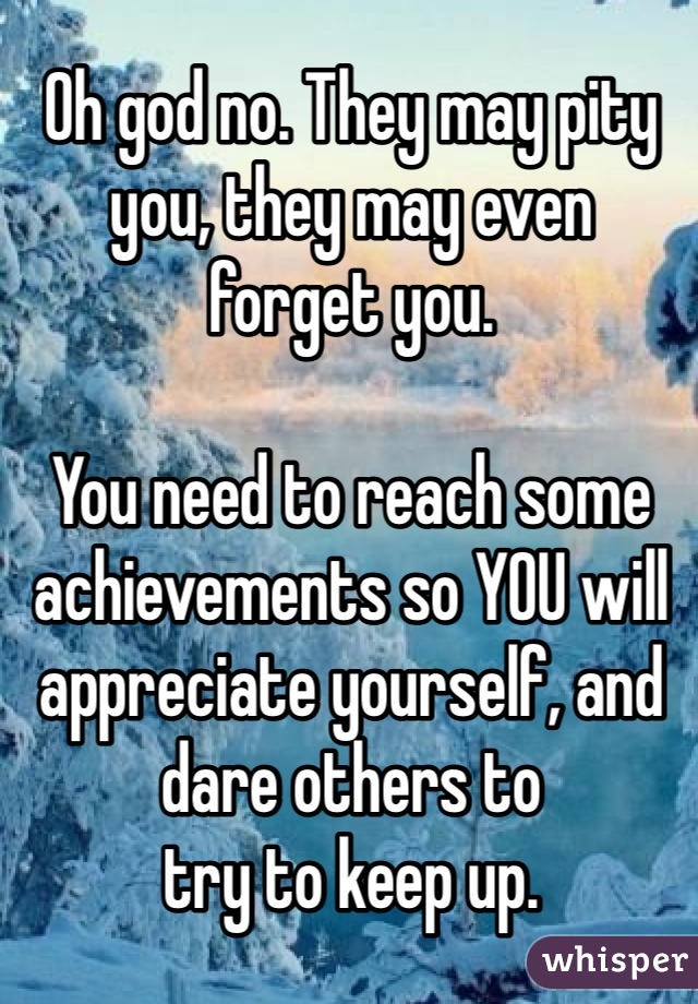 Oh god no. They may pity you, they may even 
forget you.

You need to reach some achievements so YOU will appreciate yourself, and dare others to 
try to keep up.