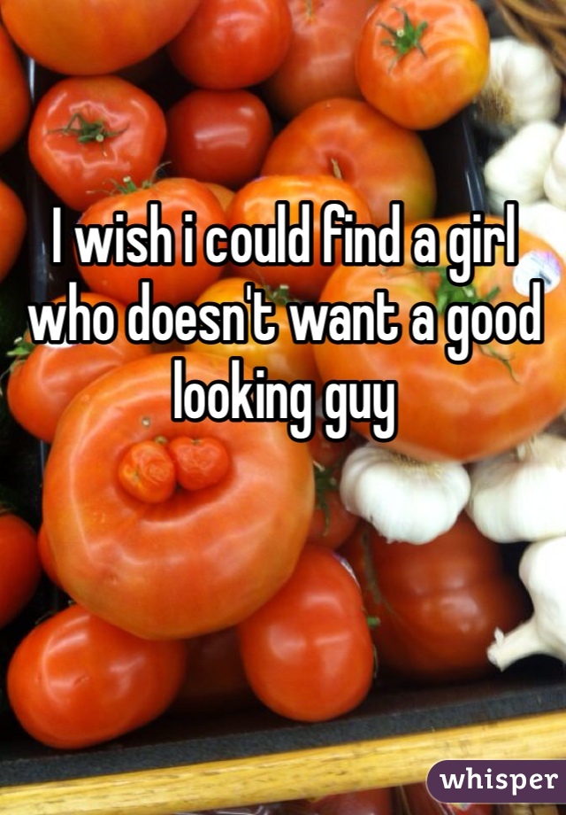 I wish i could find a girl who doesn't want a good looking guy