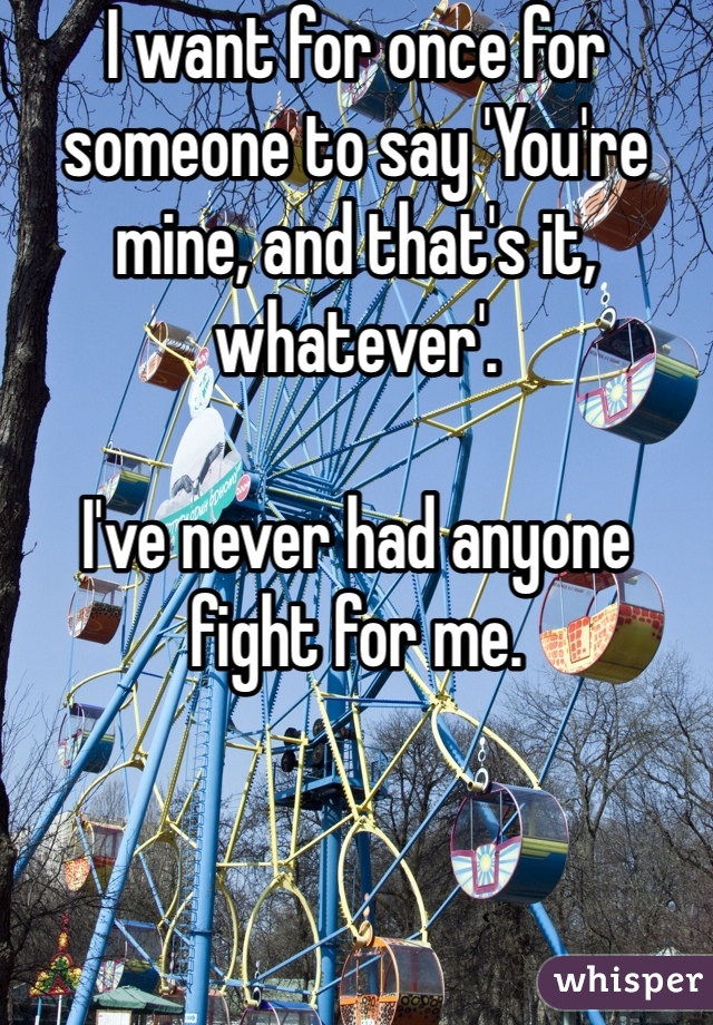 I want for once for someone to say 'You're mine, and that's it, whatever'. 

I've never had anyone fight for me. 