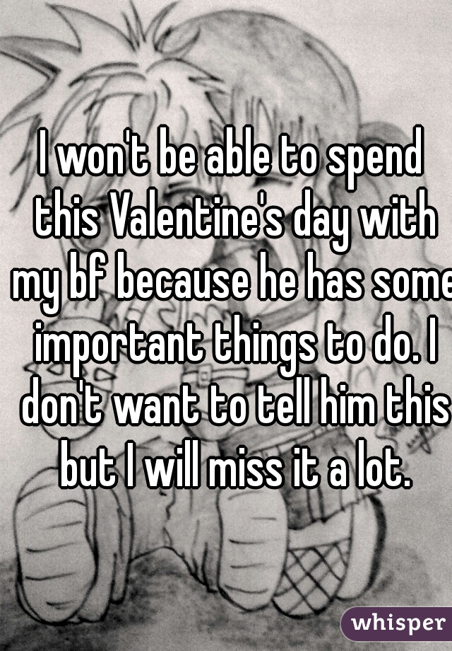 I won't be able to spend this Valentine's day with my bf because he has some important things to do. I don't want to tell him this but I will miss it a lot.