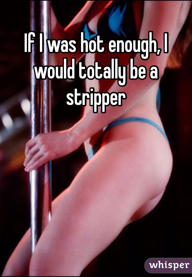 If I was hot enough, I would totally be a stripper