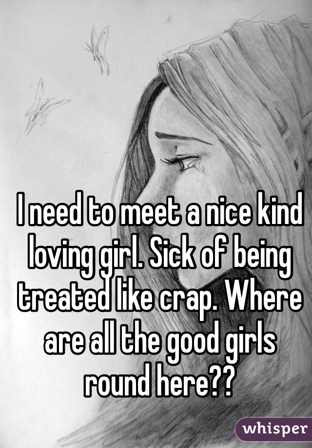 I need to meet a nice kind loving girl. Sick of being treated like crap. Where are all the good girls round here??