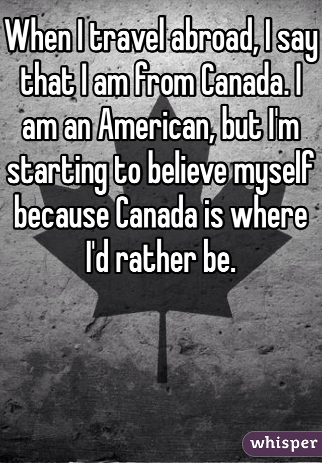 When I travel abroad, I say that I am from Canada. I am an American, but I'm starting to believe myself because Canada is where I'd rather be.