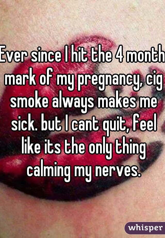 Ever since I hit the 4 month mark of my pregnancy, cig smoke always makes me sick. but I cant quit, feel like its the only thing calming my nerves.