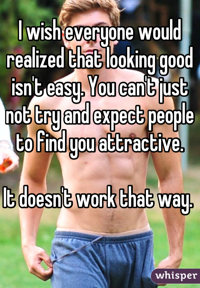 I wish everyone would realized that looking good isn't easy. You can't just not try and expect people to find you attractive. 

It doesn't work that way. 
