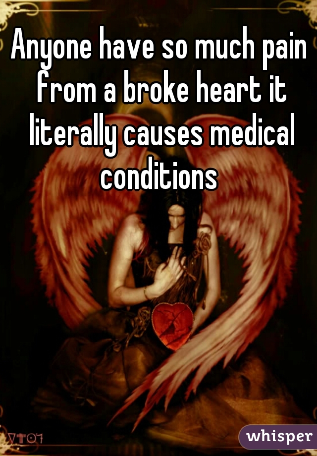 Anyone have so much pain from a broke heart it literally causes medical conditions 