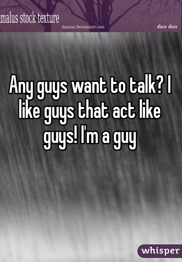 Any guys want to talk? I like guys that act like guys! I'm a guy 