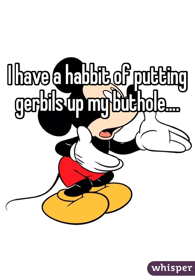 I have a habbit of putting gerbils up my buthole.... 