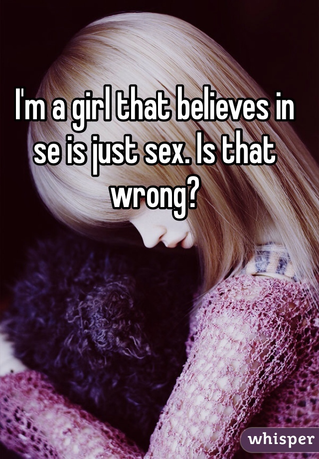 I'm a girl that believes in se is just sex. Is that wrong? 