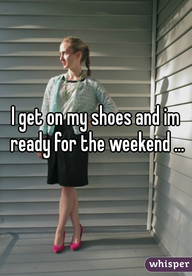 I get on my shoes and im ready for the weekend ...