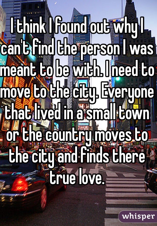 I think I found out why I can't find the person I was meant to be with. I need to move to the city. Everyone that lived in a small town or the country moves to the city and finds there true love. 