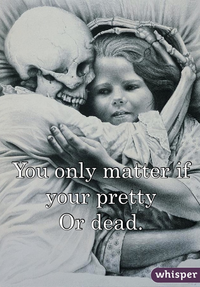You only matter if your pretty 
Or dead. 