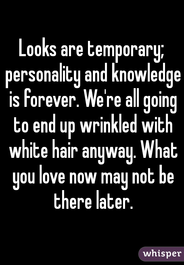 Looks are temporary; personality and knowledge is forever. We're all going to end up wrinkled with white hair anyway. What you love now may not be there later.