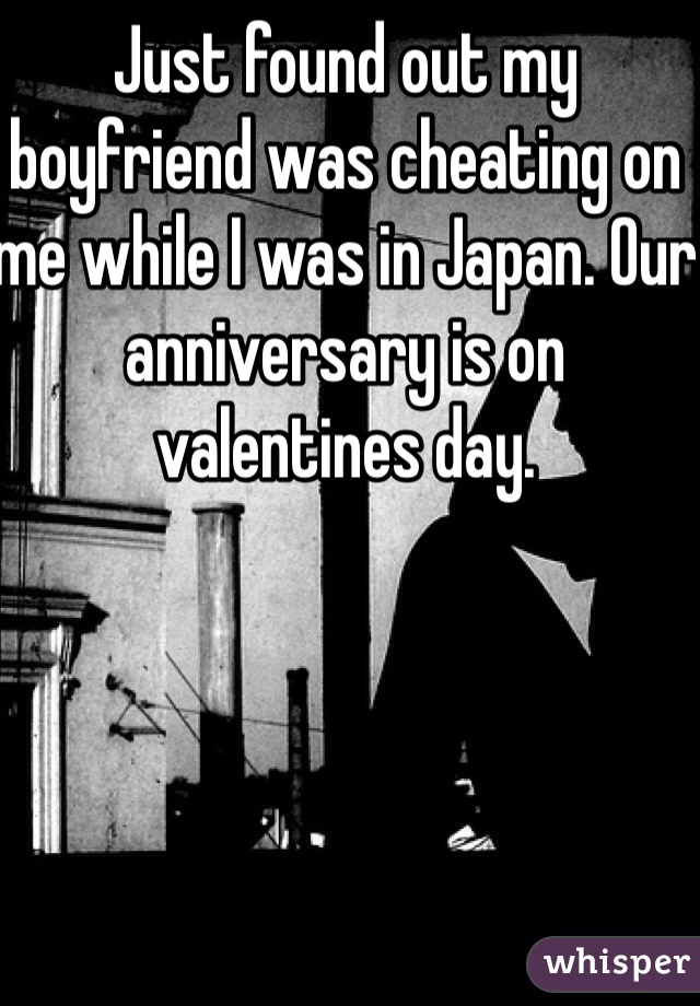 Just found out my boyfriend was cheating on me while I was in Japan. Our anniversary is on valentines day.