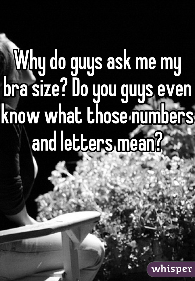Why do guys ask me my bra size? Do you guys even know what those numbers and letters mean? 
