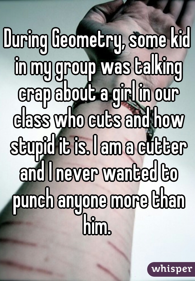 During Geometry, some kid in my group was talking crap about a girl in our class who cuts and how stupid it is. I am a cutter and I never wanted to punch anyone more than him. 