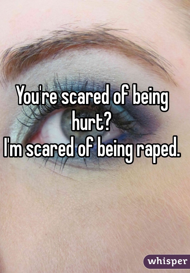 You're scared of being hurt?
I'm scared of being raped.