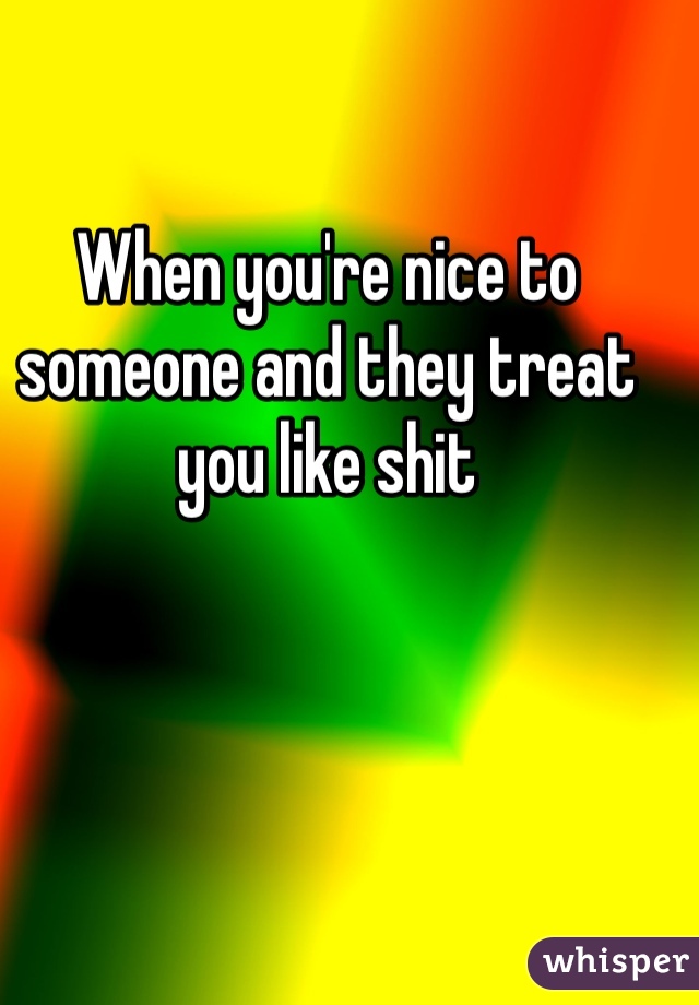 When you're nice to someone and they treat you like shit