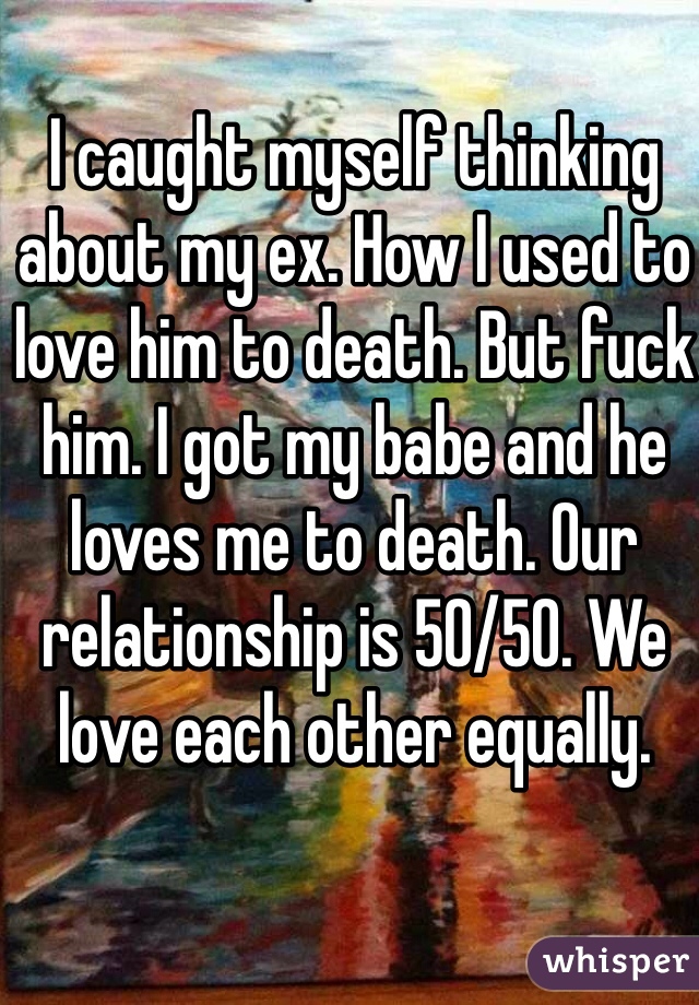 I caught myself thinking about my ex. How I used to love him to death. But fuck him. I got my babe and he loves me to death. Our relationship is 50/50. We love each other equally. 