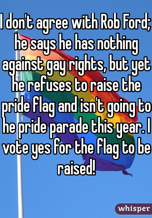 I don't agree with Rob Ford; he says he has nothing against gay rights, but yet he refuses to raise the pride flag and isn't going to he pride parade this year. I vote yes for the flag to be raised! 