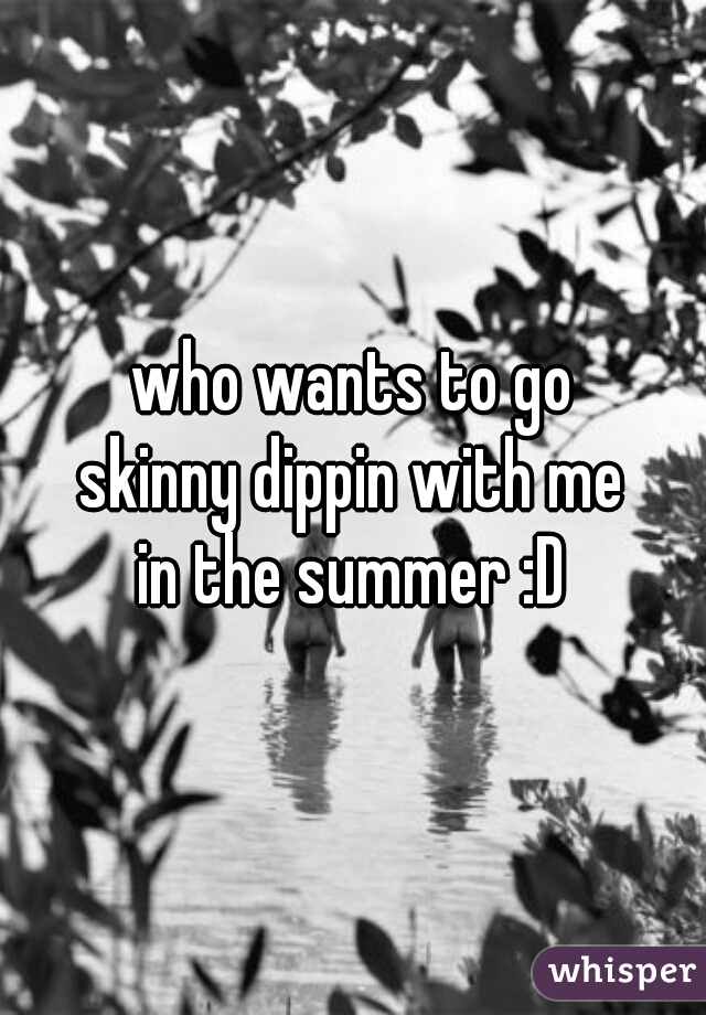 who wants to go
skinny dippin with me
in the summer :D