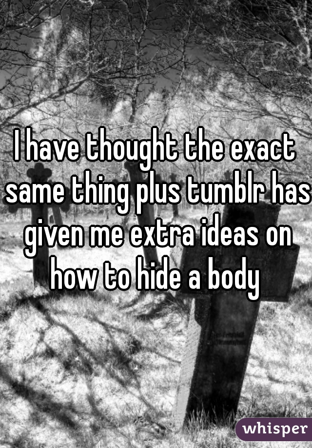I have thought the exact same thing plus tumblr has given me extra ideas on how to hide a body 