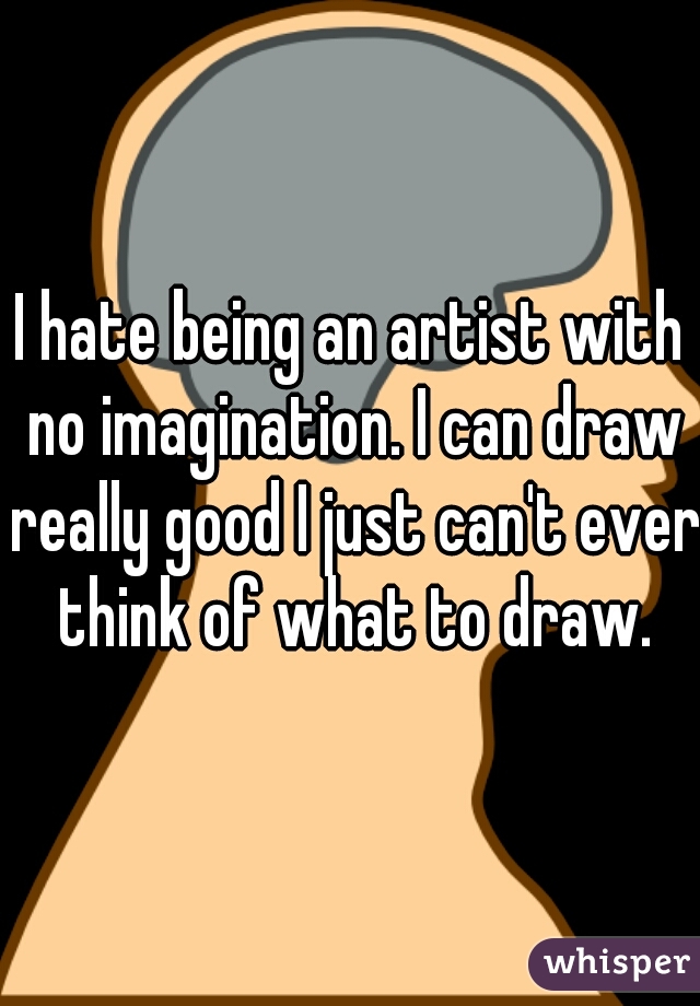 I hate being an artist with no imagination. I can draw really good I just can't ever think of what to draw.
