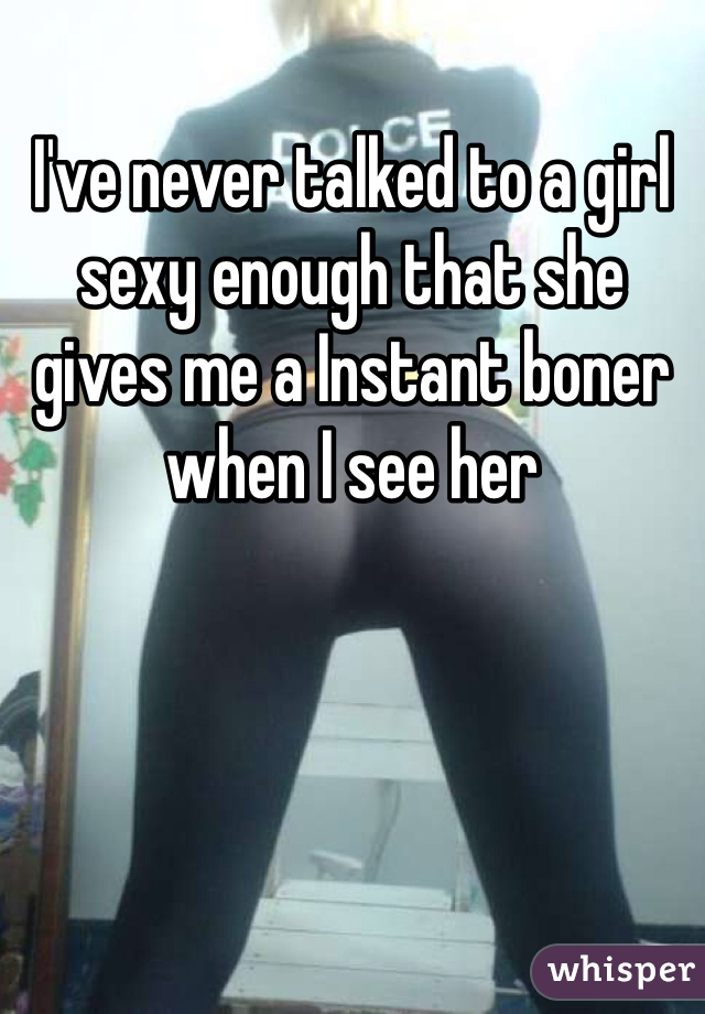 I've never talked to a girl sexy enough that she gives me a Instant boner when I see her 