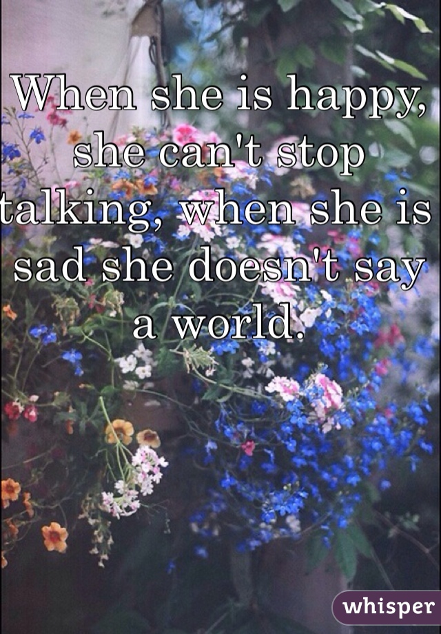 When she is happy, she can't stop talking, when she is sad she doesn't say a world. 