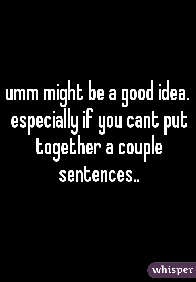 umm might be a good idea. especially if you cant put together a couple sentences..