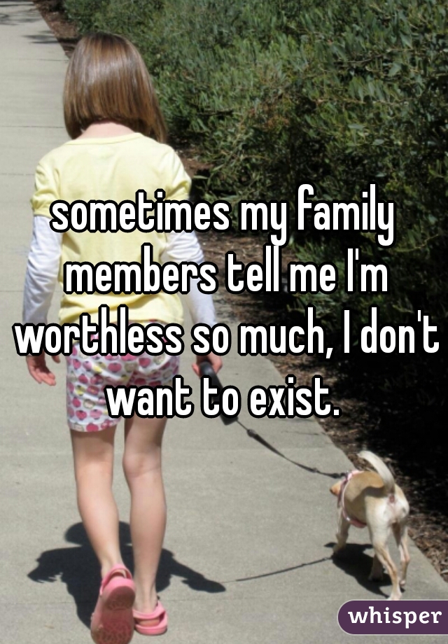 sometimes my family members tell me I'm worthless so much, I don't want to exist. 