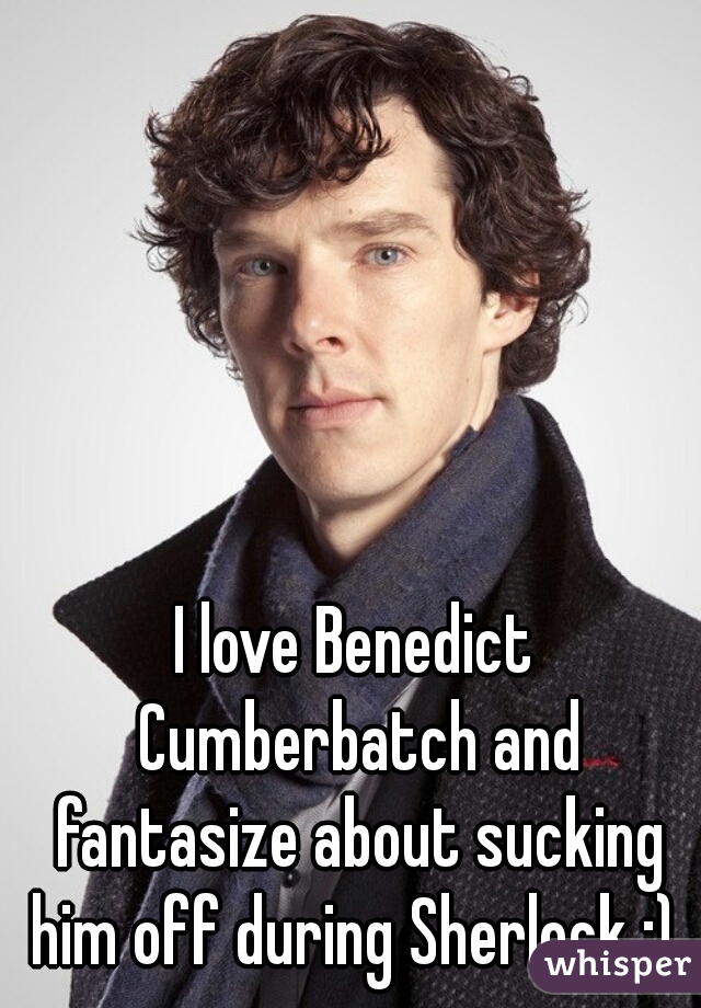 I love Benedict Cumberbatch and fantasize about sucking him off during Sherlock ;) 