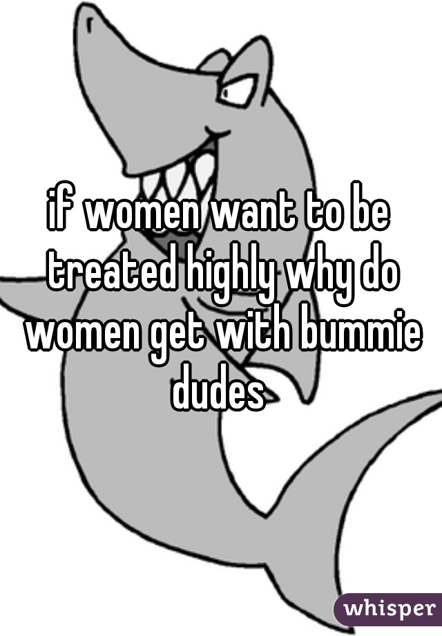 if women want to be treated highly why do women get with bummie dudes 