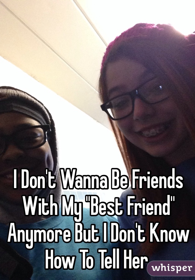 I Don't Wanna Be Friends With My "Best Friend" Anymore But I Don't Know How To Tell Her.