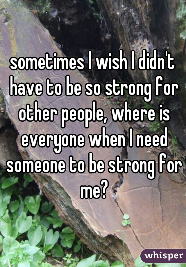 sometimes I wish I didn't have to be so strong for other people, where is everyone when I need someone to be strong for me?