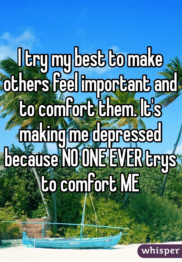 I try my best to make others feel important and to comfort them. It's making me depressed because NO ONE EVER trys to comfort ME
