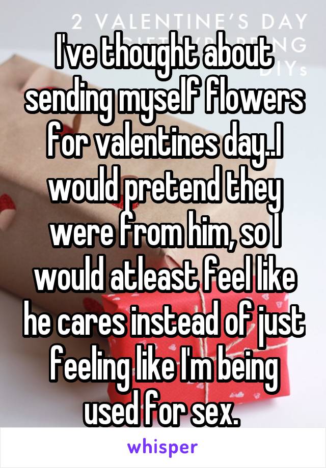 I've thought about sending myself flowers for valentines day..I would pretend they were from him, so I would atleast feel like he cares instead of just feeling like I'm being used for sex. 