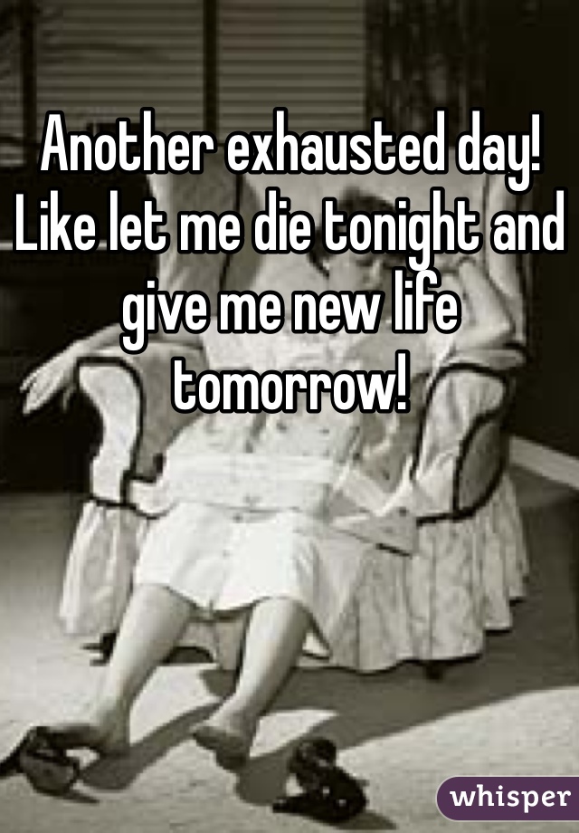 Another exhausted day! Like let me die tonight and give me new life tomorrow! 