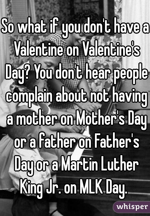 So what if you don't have a Valentine on Valentine's Day? You don't hear people complain about not having a mother on Mother's Day or a father on Father's Day or a Martin Luther King Jr. on MLK Day.  