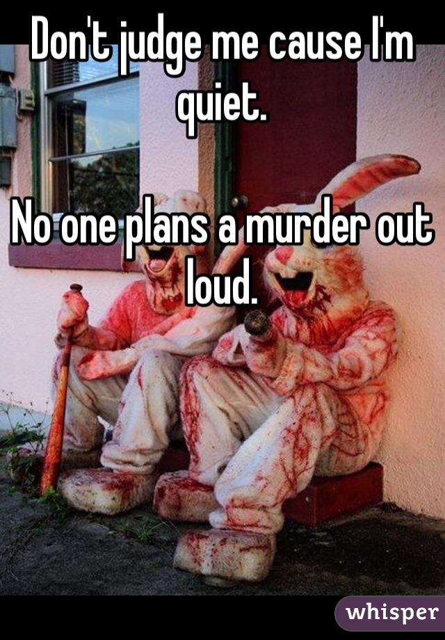 Don't judge me cause I'm quiet.

No one plans a murder out loud.